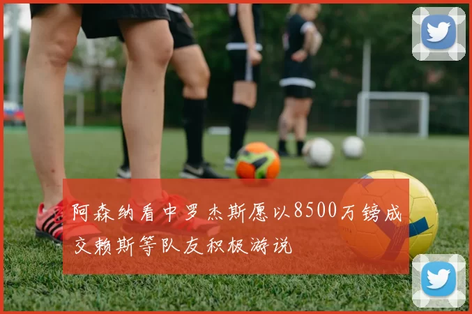 阿森纳看中罗杰斯愿以8500万镑成交赖斯等队友积极游说
