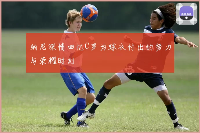 纳尼深情回忆C罗为球衣付出的努力与荣耀时刻