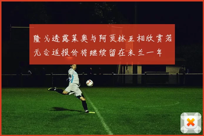 隆戈透露莱奥与阿莫林互相欣赏若无合适报价将继续留在米兰一年
